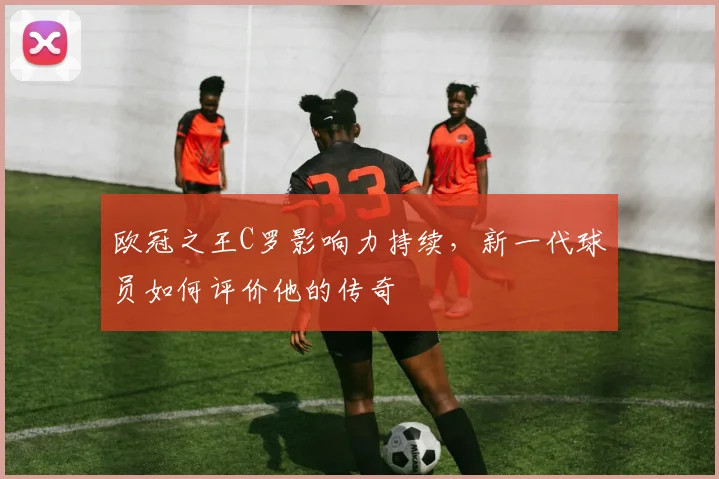 欧冠之王C罗影响力持续,新一代球员如何评价他的传奇