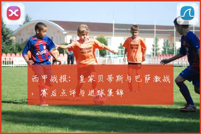 西甲战报：皇家贝蒂斯与巴萨激战，赛后点评与进球集锦
