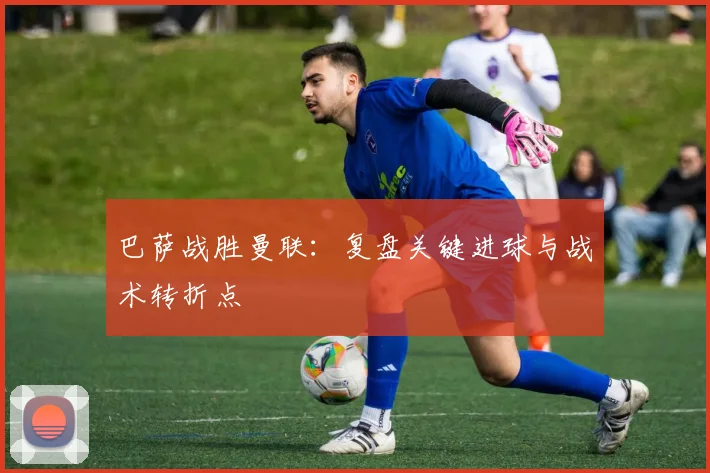 巴萨战胜曼联：复盘关键进球与战术转折点