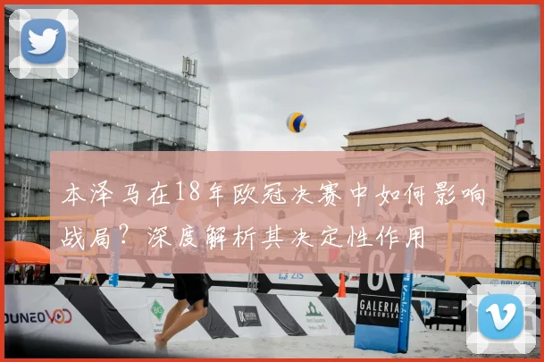 本泽马在18年欧冠决赛中如何影响战局?深度解析其决定性作用