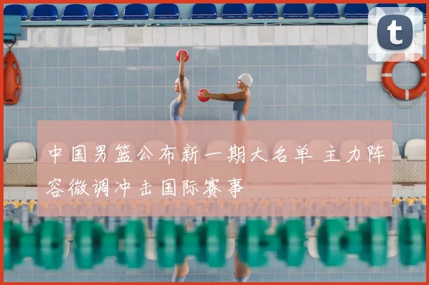 中国男篮公布新一期大名单 主力阵容微调冲击国际赛事