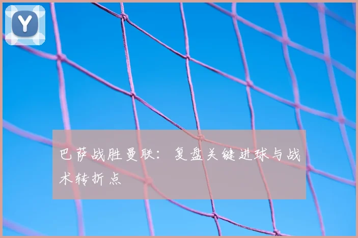 巴萨战胜曼联：复盘关键进球与战术转折点