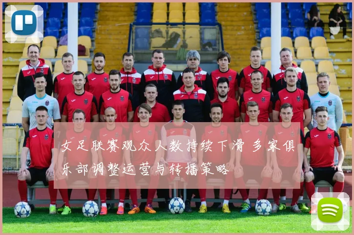 女足联赛观众人数持续下滑 多家俱乐部调整运营与转播策略