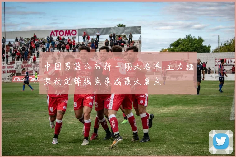 中国男篮公布新一期大名单 主力框架初定锋线竞争成最大看点
