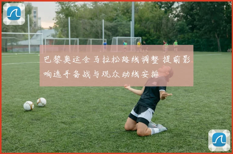 巴黎奥运会马拉松路线调整 提前影响选手备战与观众动线安排