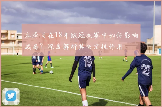 本泽马在18年欧冠决赛中如何影响战局?深度解析其决定性作用