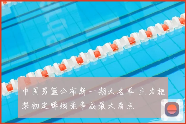中国男篮公布新一期大名单 主力框架初定锋线竞争成最大看点