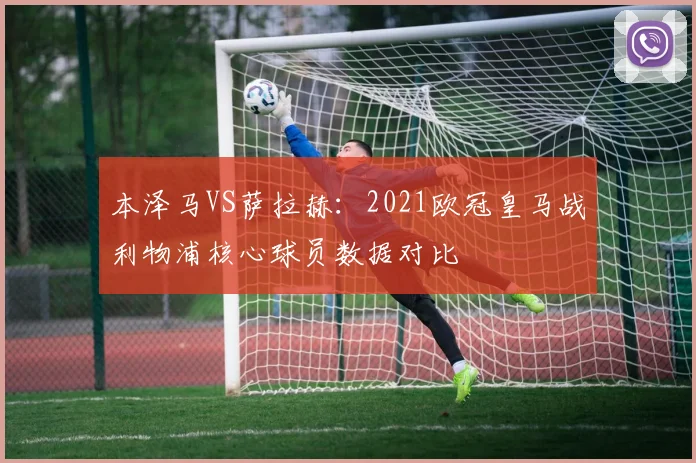 本泽马VS萨拉赫:2021欧冠皇马战利物浦核心球员数据对比