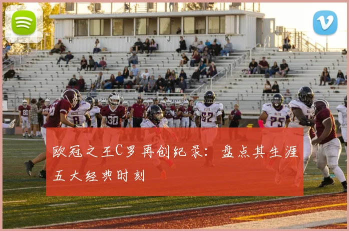 欧冠之王C罗再创纪录:盘点其生涯五大经典时刻