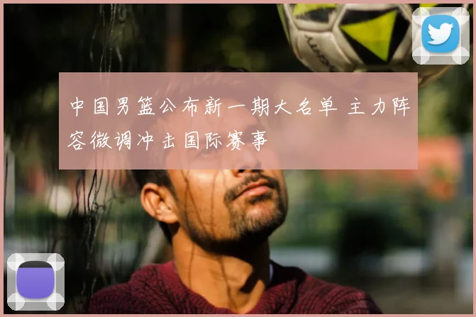 中国男篮公布新一期大名单 主力阵容微调冲击国际赛事